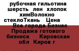 рубочная гильотина шерсть, лен, хлопок, химВолокно, стеклоТкань › Цена ­ 1 000 - Все города Бизнес » Продажа готового бизнеса   . Кировская обл.,Киров г.